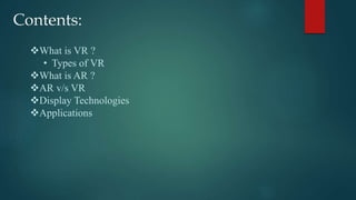 Contents:
What is VR ?
• Types of VR
What is AR ?
AR v/s VR
Display Technologies
Applications
 