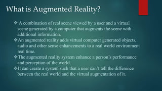 What is Augmented Reality?
 A combination of real scene viewed by a user and a virtual
scene generated by a computer that augments the scene with
additional information.
An augmented reality adds virtual computer generated objects,
audio and other sense enhancements to a real world environment
real time.
The augmented reality system enhance a person’s performance
and perception of the world.
It can create a system such that a user can’t tell the difference
between the real world and the virtual augmentation of it.
 