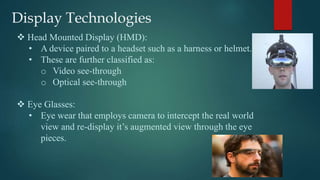 Display Technologies
 Head Mounted Display (HMD):
• A device paired to a headset such as a harness or helmet.
• These are further classified as:
o Video see-through
o Optical see-through
 Eye Glasses:
• Eye wear that employs camera to intercept the real world
view and re-display it’s augmented view through the eye
pieces.
 