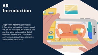 AR
Introduction
Augmented Reality superimposes
information such as text, image, sound,
etc. on the real world.AR enhances the
physical world by integrating digital
elements into the user's real-world
environment, providing an interactive
and enriched experience.
3
 