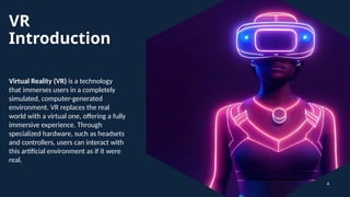 VR
Introduction
Virtual Reality (VR) is a technology
that immerses users in a completely
simulated, computer-generated
environment. VR replaces the real
world with a virtual one, offering a fully
immersive experience. Through
specialized hardware, such as headsets
and controllers, users can interact with
this artificial environment as if it were
real.
4
 