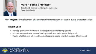 October 1, 2018
October 1, 2018
Mark F. Bocko | Professor
Department: Electrical and Computer Engineering
Focus: Spatial audio
Pilot Project: “Development of a quantitative framework for spatial audio characterization”
Project Goals
• Develop quantitative methods to assess spatial audio rendering systems
• Incorporate quantitative binaural hearing models into audio system design tools
• Predict what listeners will report hearing (locations, spatial extent of sources, diffusiveness)
 