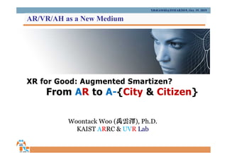 XR for Good: Augmented Smartizen?
From AR to A-{City & Citizen}
Woontack Woo (禹雲澤), Ph.D.
KAIST ARRC & UVR Lab
XR4GOOD@ISMAR2019, Oct. 19. 2019
AR/VR/AH as a New Medium
 