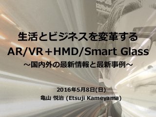 2016年5⽉8⽇(⽇)
⻲⼭ 悦治 (Etsuji Kameyama)
⽣活とビジネスを変⾰する
AR/VR＋HMD/Smart Glass
〜国内外の最新情報と最新事例〜
 