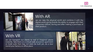 17
we can take the physical world and combine it with the
digital world giving brands the ability to engage with their
consumers before, during and after making a purchase of
their product.
With AR
we can transport our clients to real or imagined places
instantly. Take them on a virtual walk around an apartment
or hotel suite that may not even be built yet, do a tour
round your factory or office place.
With VR
 
