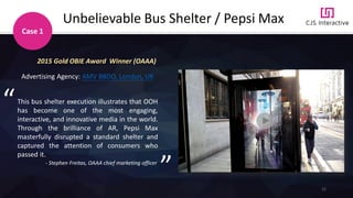 21
Unbelievable Bus Shelter / Pepsi Max
2015 Gold OBIE Award Winner (OAAA)
Advertising Agency: AMV BBDO, London, UK
This bus shelter execution illustrates that OOH
has become one of the most engaging,
interactive, and innovative media in the world.
Through the brilliance of AR, Pepsi Max
masterfully disrupted a standard shelter and
captured the attention of consumers who
passed it.
- Stephen Freitas, OAAA chief marketing officer
“
”
Case 1
 