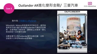 23
Outlander AR進化變形金剛/ 三菱汽車
Case 3
Mitsubishi Motors與微風南京百貨合作，運用微
風南京百貨外牆打造為器Outlander汽車的巨型看
板，並運用時下AR技術，讓車款立刻搖身一變化
身成帥勁十足的變形金剛。
消費者還可以和Outlander變形金剛互動、合影，
並能照片分享至facebook塗鴉牆。
製作商: 宇萌數位 ARplanet
 