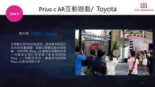 24
Prius c AR互動遊戲/ Toyota
Case 4
製作商: 宇萌數位 ARplanet
宇萌數位與TOYOTA合作，再度展現有別以
往的AR互動遊戲，首創人與車互動的AR遊
戲，TOYOTA Prius c化身為足球員和民眾
一 同 競 技 足 球 !! 民 眾 除 了 能 和 TOYOTA
Prius c一同PK 足球外，還能與TOYOTA
Prius c合影並同時分享。
 
