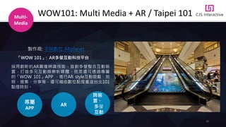 26
Multi-
Media
WOW101: Multi Media + AR / Taipei 101
採用創新的AR圖像辨識技術，首創多螢整合互動裝
置，打造多元互動娛樂新媒體．民眾還可透過專屬
的「WOW 101」APP ，進行AR style互動遊戲、拍
照、搜集、分享等，還可藉由數位點燈重溫台北101
點燈時刻。
AR
專屬
APP
跨裝
置、
多螢
互動
「WOW 101」: AR多螢互動科技平台
製作商: 宇萌數位 ARplanet
 