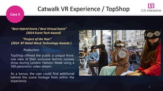 31
Catwalk VR Experience / TopShop
Case 3
“Best Hybrid Event / Best Virtual Event”
(2014 Event Tech Award)
Production: INITION London
TopShop offered the public a unique front-
row view of their exclusive fashion runway
show during London Fashion Week using a
360 panoramic video stream.
As a bonus, the user could find additional
behind the scene footage from within the
experience.
“Project of the Year”
(2014 BT Retail Week Technology Awards )
 