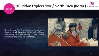 32
#Sudden Exploration / North Face (Korea)
Case 4
Using Oculus Rift, The Northface Korea bring
shoppers a VR Experience that suddenly got
awesomely real by mixing a 360 virtual
adventure and a real life snowscape.
 