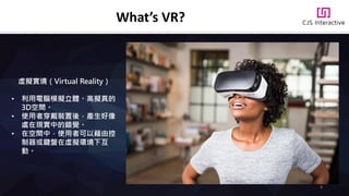 虛擬實境（Virtual Reality）
• 利用電腦模擬立體、高擬真的
3D空間。
• 使用者穿戴裝置後，產生好像
處在現實中的錯覺。
• 在空間中，使用者可以藉由控
制器或鍵盤在虛擬環境下互
動。
What’s VR?
8
 