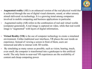  Augmented reality (AR) is an enhanced version of the real physical world that
is achieved through the use of digital visual elements, sound, or other sensory
stimuli delivered via technology. It is a growing trend among companies
involved in mobile computing and business applications in particular.
 Augmented reality (AR) refers to the combination of real and virtual worlds
(computer-generated). A real image is captured on video, while that real-world
image is “augmented” with layers of digital information.
 Virtual Reality (VR) is the use of computer technology to create a simulated
environment. Unlike traditional user interfaces, VR places the user inside an
experience. Instead of viewing a screen in front of them, users are
immersed and able to interact with 3D worlds.
 By simulating as many senses as possible, such as vision, hearing, touch,
even smell, the computer is transformed into a gatekeeper to this artificial
world. The only limits to near-real VR experiences are the availability of
content and cheap computing power.
 