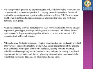 AR can speed this process by augmenting the task, and simplifying teamwork and
communication between the parties. A company executive could see the actual
product being designed and constructed in real-time utilizing AR. The executive
could offer insights and direction that could eliminate the back-and-forth that
normally takes place.
 Augmented reality allows a manufacture’s sales representatives to present images
of products, prototypes, catalogs and diagrams to customers. AR allows for the
replication of holograms acting together with the presenter with animated 3D
elements, text, video and images.
 AR can be used for factory planning. Digital planning data can be directly overlaid
onto views of the existing factory. Using AR, a visual presentation of the existing
plant combined with digital data can be achieved, leading to more planning
reliability and consequently to a reduction in time and cost. Accuracy is a critical
requirement for productive AR factory planning. Accurate data input needs to be
reliable for successful decisions on plant rebuilding or shop.
 