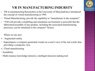 VR IN MANUFACTURING INDURSTY
 VR in manufacturing Researchers at the University of Maryland have introduced
the concept of virtual manufacturing in 1995.
 Virtual Manufacturing: provide the capability to “manufacture in the computer”.
 “VM will provide a modelling and simulation environment so powerful that the
fabrication/assembly of any product, including the associated manufacturing
processes, can be simulated in the computer” Source.
Where we are now
 Augmented reality
◦ Superimpose a computer-generated visuals on a user's view of the real world, thus
providing a composite view.
 Cloud manufacturing
◦ Scalability
◦ Multi-tenancy knowledge intensive, intelligent decision making tool
 