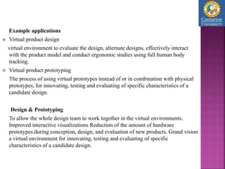 Example applications
 Virtual product design
virtual environment to evaluate the design, alternate designs, effectively interact
with the product model and conduct ergonomic studies using full human body
tracking.
 Virtual product prototyping
The process of using virtual prototypes instead of or in combination with physical
prototypes, for innovating, testing and evaluating of specific characteristics of a
candidate design.
Design & Prototyping
To allow the whole design team to work together in the virtual environments.
Improved interactive visualizations Reduction of the amount of hardware
prototypes during conception, design, and evaluation of new products. Grand vision
a virtual environment for innovating, testing and evaluating of specific
characteristics of a candidate design.
 