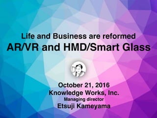 October 21, 2016
Knowledge Works, Inc.
Managing director
Etsuji Kameyama
Life and Business are reformed
AR/VR and HMD/Smart Glass
 
