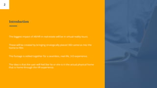 Introduction
2
The biggest impact of AR/VR in real estate will be in virtual reality tours.
These will be created by bringing strategically placed 360 cameras into the
home to film.
The footage is edited together for a seamless, real-life, 3-D experience.
The idea is that the user will feel like he or she is in the actual physical home
that is home through the VR experience.
 