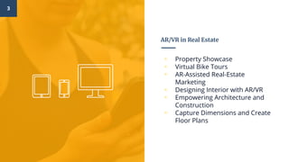 AR/VR in Real Estate
▫ Property Showcase
▫ Virtual Bike Tours
▫ AR-Assisted Real-Estate
Marketing
▫ Designing Interior with AR/VR
▫ Empowering Architecture and
Construction
▫ Capture Dimensions and Create
Floor Plans
3
 