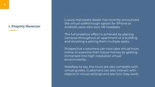 1. Property Showcase
4
Luxury real estate dealer has recently announced
the virtual walkthrough option for iPhone or
Android users who own VR headsets.
The full presence effect is achieved by placing
cameras throughout an apartment or a building
and shooting a setting from multiple spots.
Prospective customers can now take virtual tours
online to examine their future homes by getting
immersed into high-resolution virtual
environments.
Needless to say, the tours are also complete with
virtual guides. Customers can also interact with
objects in virtual settings and see how they work.
 