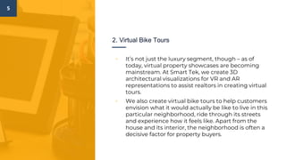 5
2. Virtual Bike Tours
▫ It’s not just the luxury segment, though – as of
today, virtual property showcases are becoming
mainstream. At Smart Tek, we create 3D
architectural visualizations for VR and AR
representations to assist realtors in creating virtual
tours.
▫ We also create virtual bike tours to help customers
envision what it would actually be like to live in this
particular neighborhood, ride through its streets
and experience how it feels like. Apart from the
house and its interior, the neighborhood is often a
decisive factor for property buyers.
 
