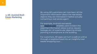 3. AR-Assisted Real-
Estate Marketing
6
By using AR customers can now learn all the
important information about the real estate
objects they are interested in before actually
contacting a real estate agent.
For example, Android real-estate
app Realtor.com enables users to learn the
essential information about a price, square
footage, etc. of a particular object by simply
pointing a smartphone at the building.
For customers, AR apps can turn a walk or a drive
through a neighborhood into an insightful real-
estate shopping tour..
 