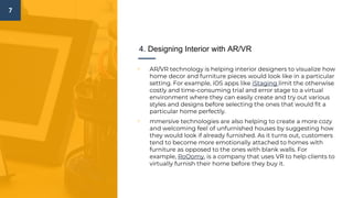 7
4. Designing Interior with AR/VR
▫ AR/VR technology is helping interior designers to visualize how
home decor and furniture pieces would look like in a particular
setting. For example, iOS apps like iStaging limit the otherwise
costly and time-consuming trial and error stage to a virtual
environment where they can easily create and try out various
styles and designs before selecting the ones that would fit a
particular home perfectly.
▫ mmersive technologies are also helping to create a more cozy
and welcoming feel of unfurnished houses by suggesting how
they would look if already furnished. As it turns out, customers
tend to become more emotionally attached to homes with
furniture as opposed to the ones with blank walls. For
example, RoOomy, is a company that uses VR to help clients to
virtually furnish their home before they buy it.
 