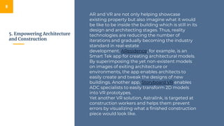 5. Empowering Architecture
and Construction
8
AR and VR are not only helping showcase
existing property but also imagine what it would
be like to be inside the building which is still in its
design and architecting stages. Thus, reality
technologies are reducing the number of
iterations and gradually becoming the industry
standard in real-estate
development. AResidence, for example, is an
Smart Tek app for creating architectural models.
By superimposing the yet non-existent models
on images of exiting architecture or
environments, the app enables architects to
easily create and tweak the designs of new
buildings. Another app, Storyboard VR enables
ADC specialists to easily transform 2D models
into VR prototypes.
Yet another VR solution, Astralink, is targeted at
construction workers and helps them prevent
errors by visualizing what a finished construction
piece would look like.
 