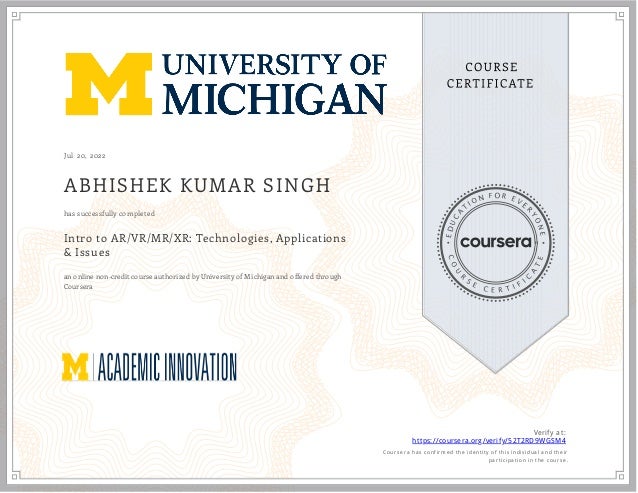 J ul 20, 2022
ABHISHEK KUMAR SINGH
Intro to AR/VR/MR/XR: Technologies, Applications
& Issues
an online non-credit course authorized by University of Michigan and offered through
Coursera
has successfully completed
Verify at:
https://coursera.org/verify/52T2RD9WGSM4
  Cour ser a has confir med the identity of this individual and their
par ticipation in the cour se.
 