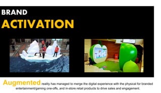 BRAND
ACTIVATION
Augmentedreality has managed to merge the digital experience with the physical for branded
entertainment/gaming one-offs, and in-store retail products to drive sales and engagement.
 