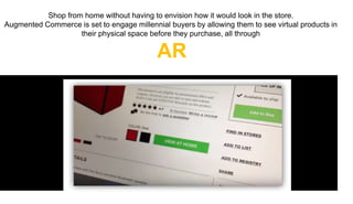 Shop from home without having to envision how it would look in the store.
Augmented Commerce is set to engage millennial buyers by allowing them to see virtual products in
their physical space before they purchase, all through
AR
 