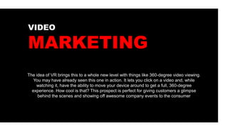 The idea of VR brings this to a whole new level with things like 360-degree video viewing.
You may have already seen this one in action. It lets you click on a video and, while
watching it, have the ability to move your device around to get a full, 360-degree
experience. How cool is that? This prospect is perfect for giving customers a glimpse
behind the scenes and showing off awesome company events to the consumer
VIDEO
MARKETING
 