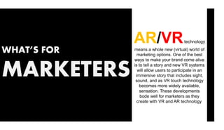 WHAT’S FOR
MARKETERS
AR/VRtechnology
means a whole new (virtual) world of
marketing options. One of the best
ways to make your brand come alive
is to tell a story and new VR systems
will allow users to participate in an
immersive story that includes sight,
sound, and as VR touch technology
becomes more widely available,
sensation. These developments
bode well for marketers as they
create with VR and AR technology.
 