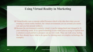 Using Virtual Reality in Marketing
20XX Contoso business plan 4
 Virtual Reality uses a concept called Presence which is the idea that when you are
wearing a virtual reality headset, the virtual environment you see around you seems
real and you feel present within it.
 Because the environment is entirely virtual, it can be manipulated and changed to fit
your marketing needs. It is a great technology to use when you’re trying to explain how
a solution is used and how a prospect can put it to work. They can walk away feeling
like they already know what to do (great for training users on complex technology, for
example).
 