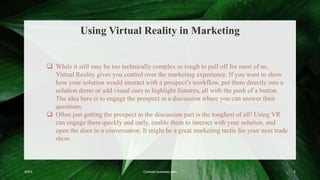 Using Virtual Reality in Marketing
20XX Contoso business plan 5
 While it still may be too technically complex or tough to pull off for most of us,
Virtual Reality gives you control over the marketing experience. If you want to show
how your solution would interact with a prospect’s workflow, put them directly into a
solution demo or add visual cues to highlight features, all with the push of a button.
The idea here is to engage the prospect in a discussion where you can answer their
questions.
 Often just getting the prospect to the discussion part is the toughest of all! Using VR
can engage them quickly and early, enable them to interact with your solution, and
open the door to a conversation. It might be a great marketing tactic for your next trade
show.
 