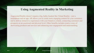 Using Augmented Reality in Marketing
20XX Contoso business plan 6
Augmented Reality doesn’t require a big, bulky headset like Virtual Reality—just a
smartphone and an app. AR allows you to create more engaging content for your customers
and to deliver immersive experiences with your brand or content, connecting customers and
prospects on an emotional and physical level. Other benefits include creative ways of
showcasing products and services and enhancing user engagement and understanding.
 