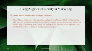 Using Augmented Reality in Marketing
20XX Contoso business plan 8
 Create Visual, Interactive Learning Experiences
• Those Microsoft partners who are selling and deploying Microsoft 365 will be familiar
with the term ‘active entitlement,’ which is really measuring whether the user is using the
license they’ve procured. As we know, the more you can get users to use a product, the
less likely they’ll be to defect to competing technologies.
 