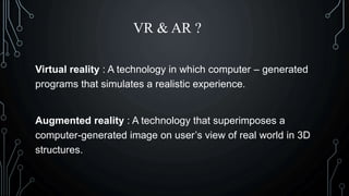 VR & AR ?
Virtual reality : A technology in which computer – generated
programs that simulates a realistic experience.
Augmented reality : A technology that superimposes a
computer-generated image on user’s view of real world in 3D
structures.
 
