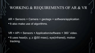 WORKING & REQUIREMENTS OF AR & VR
AR = Sensors + Camera + geotags + software/application
• It also make use of algorithms.
VR = API + Sensors + Application/software + 360 ̊ video.
• It uses head(x, y, z @50 msec), eye(infrared), motion
tracking.
 