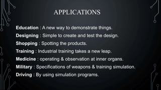 APPLICATIONS
Education : A new way to demonstrate things.
Designing : Simple to create and test the design.
Shopping : Spotting the products.
Training : Industrial training takes a new leap.
Medicine : operating & observation at inner organs.
Military : Specifications of weapons & training simulation.
Driving : By using simulation programs.
 