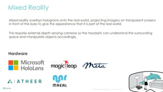 Confidential and copyright of Somo Custom Ltd. October 16 10
Mixed Reality
Hardware
Mixed reality overlays holograms onto the real world, projecting imagery on transparent screens
in front of the eyes to give the appearance that it is part of the real world.
This requires external depth sensing cameras so the headsets can understand the surrounding
space and manipulate objects accordingly.
 