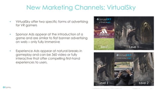 Confidential and copyright of Somo Custom Ltd. October 16 17
•  VirtualSky offer two specific forms of advertising
for VR gamers
•  Sponsor Ads appear at the introduction of a
game and are similar to flat banner advertising
on web – only fully immersive
•  Experience Ads appear at natural breaks in
gameplay and can be 360 video or fully
interactive that offer compelling first-hand
experiences to users.
New Marketing Channels: VirtualSky
 