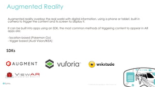 Confidential and copyright of Somo Custom Ltd. October 16 6
Augmented reality overlays the real world with digital information, using a phone or tablet, built in
camera to trigger the content and its screen to display it.
It can be built into apps using an SDK, the most common methods of triggering content to appear in AR
apps are;
- location based (Pokemon Go)
- trigger based (Audi Vision/IKEA)
Augmented Reality
SDKs
 