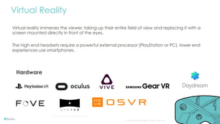 Confidential and copyright of Somo Custom Ltd. October 16 8
Virtual Reality
Virtual reality immerses the viewer, taking up their entire field of view and replacing it with a
screen mounted directly in front of the eyes.
The high end headsets require a powerful external processor (PlayStation or PC), lower end
experiences use smartphones.
Hardware
 