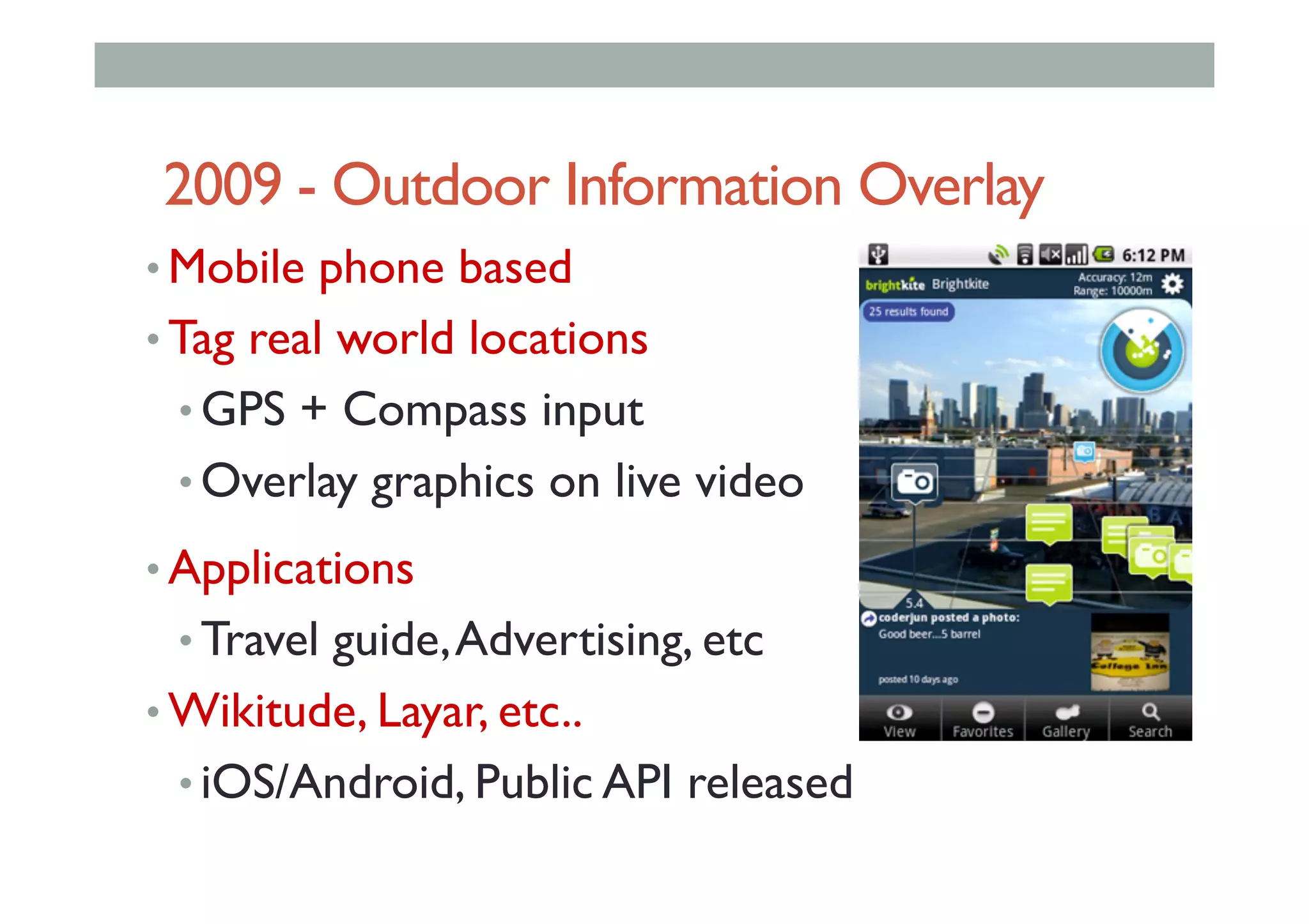 2009 - Outdoor Information Overlay
• Mobile phone based
• Tag real world locations
• GPS + Compass input
• Overlay graphics on live video
• Applications
• Travel guide,Advertising, etc
• Wikitude, Layar, etc..
• iOS/Android, Public API released
 
