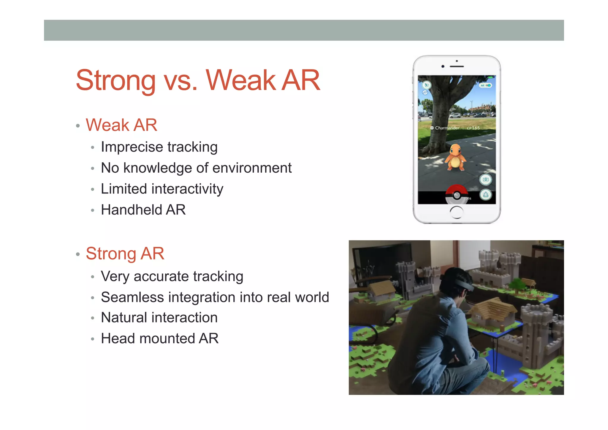 •  Weak AR
•  Imprecise tracking
•  No knowledge of environment
•  Limited interactivity
•  Handheld AR
•  Strong AR
•  Very accurate tracking
•  Seamless integration into real world
•  Natural interaction
•  Head mounted AR
Strong vs. Weak AR
 