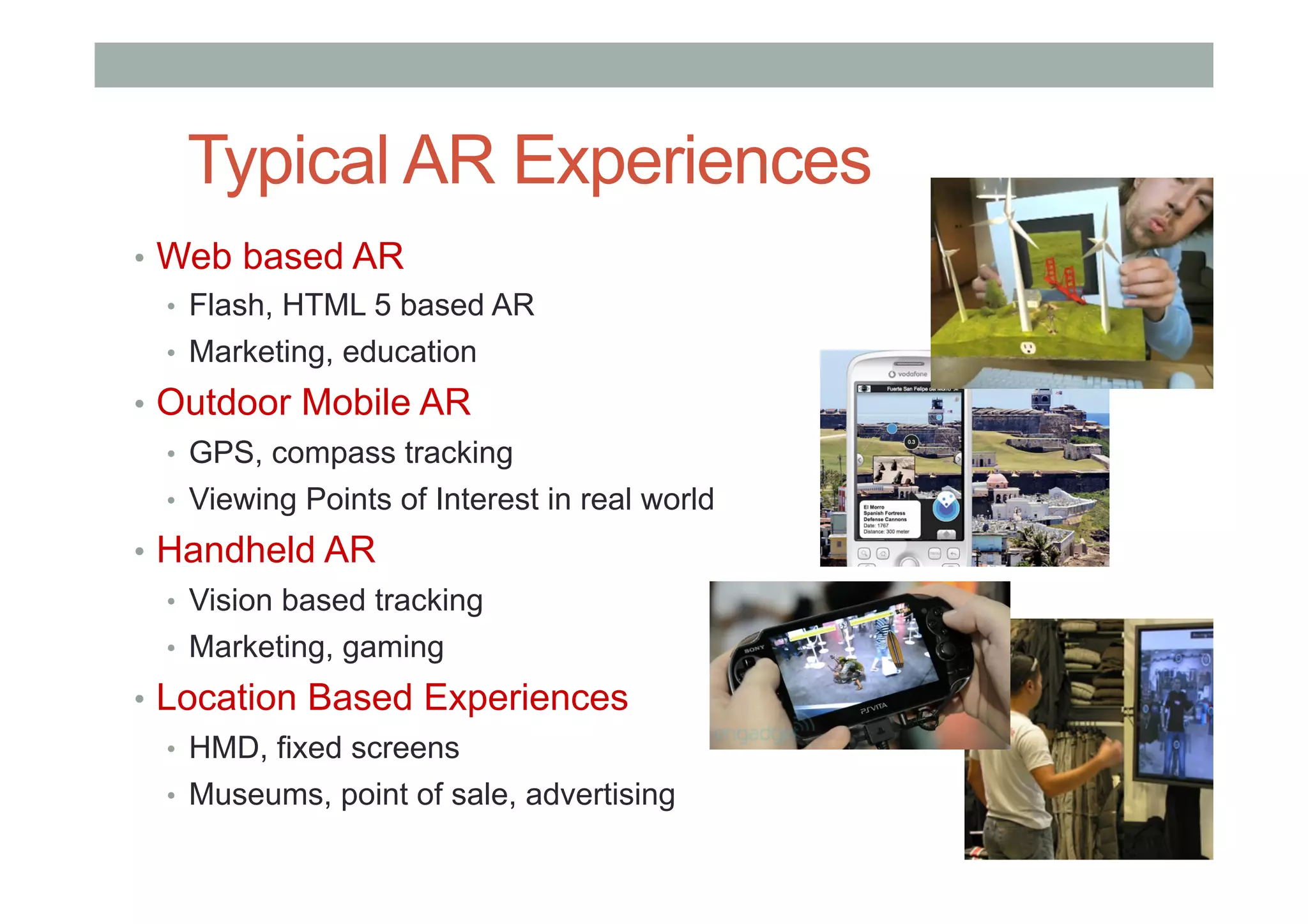 •  Web based AR
•  Flash, HTML 5 based AR
•  Marketing, education
•  Outdoor Mobile AR
•  GPS, compass tracking
•  Viewing Points of Interest in real world
•  Handheld AR
•  Vision based tracking
•  Marketing, gaming
•  Location Based Experiences
•  HMD, fixed screens
•  Museums, point of sale, advertising
Typical AR Experiences
 
