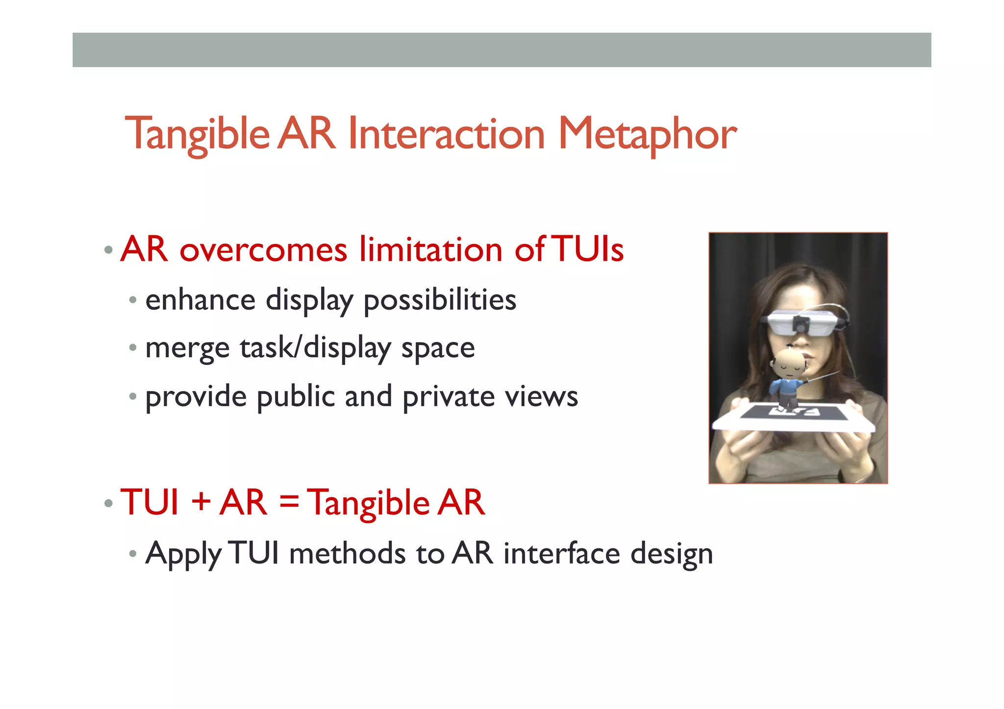 TangibleAR Interaction Metaphor
• AR overcomes limitation of TUIs
• enhance display possibilities
• merge task/display space
• provide public and private views
• TUI + AR = Tangible AR
• Apply TUI methods to AR interface design
 