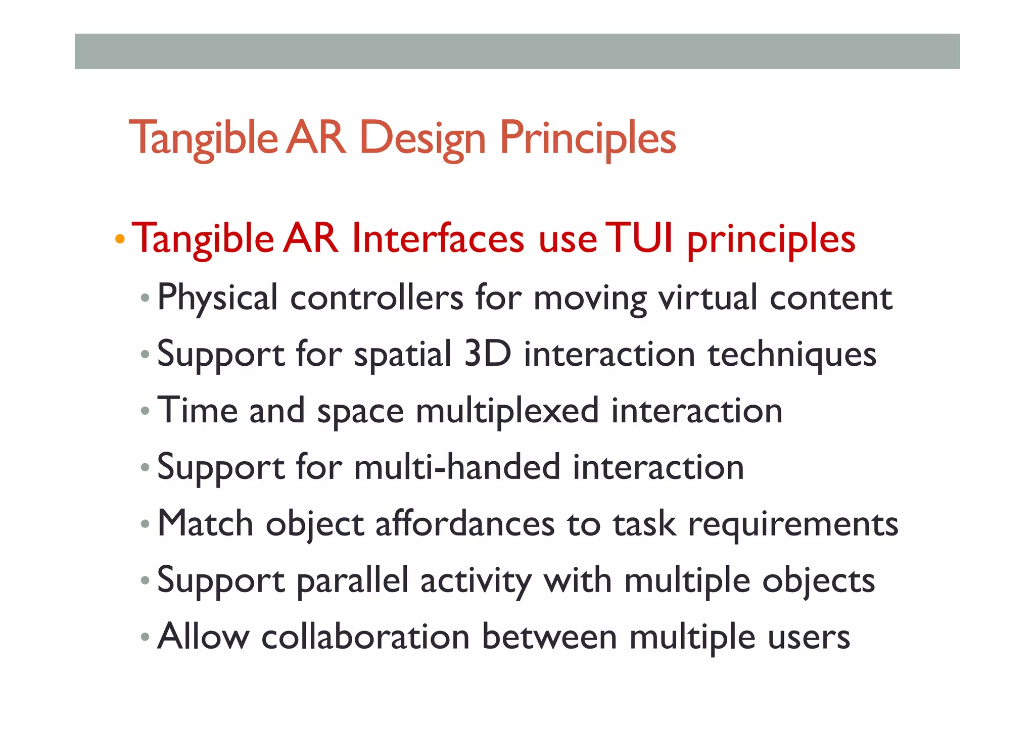 TangibleAR Design Principles
• Tangible AR Interfaces use TUI principles
• Physical controllers for moving virtual content
• Support for spatial 3D interaction techniques
• Time and space multiplexed interaction
• Support for multi-handed interaction
• Match object affordances to task requirements
• Support parallel activity with multiple objects
• Allow collaboration between multiple users
 