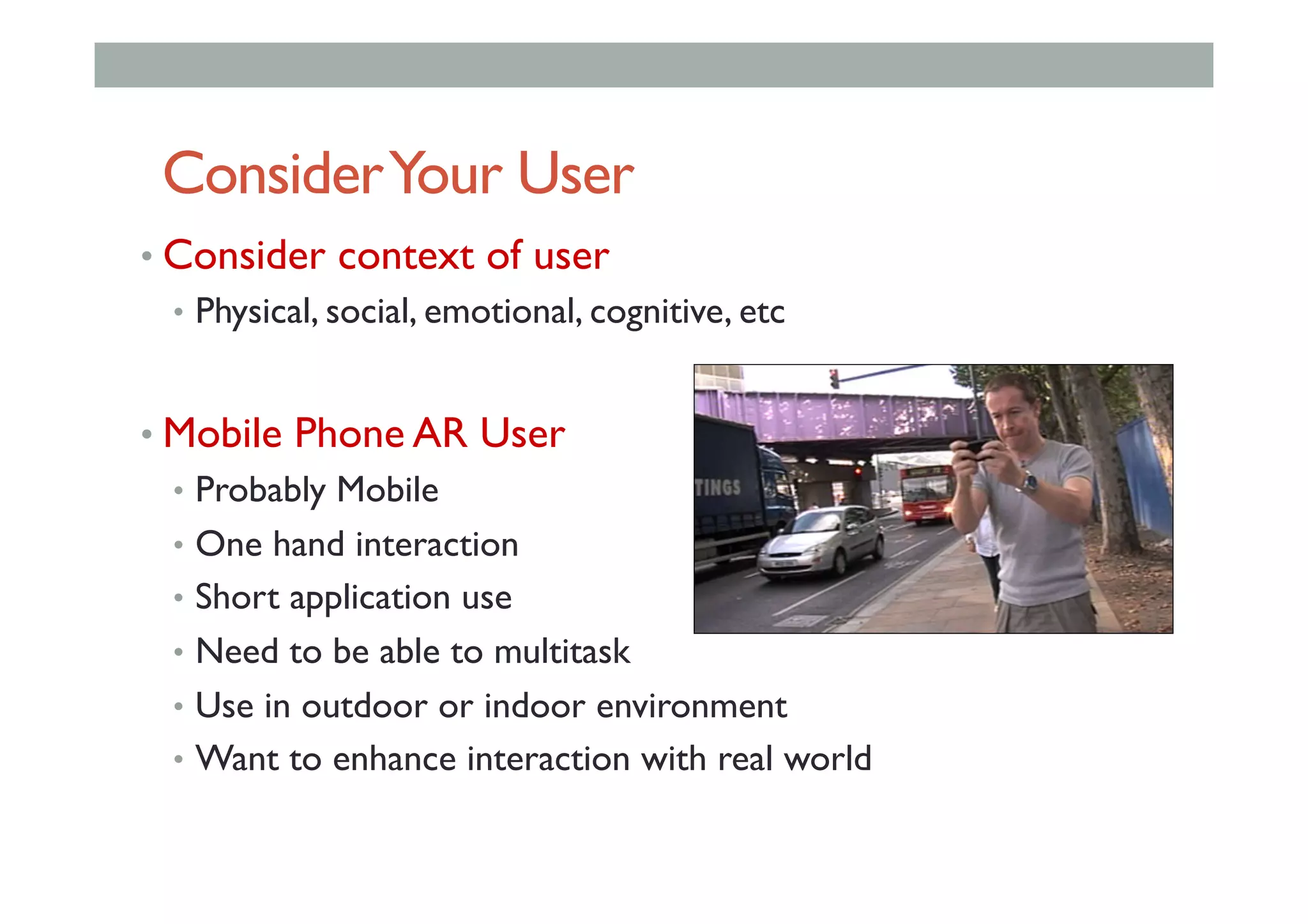 ConsiderYour User
• Consider context of user
•  Physical, social, emotional, cognitive, etc
• Mobile Phone AR User
•  Probably Mobile
•  One hand interaction
•  Short application use
•  Need to be able to multitask
•  Use in outdoor or indoor environment
•  Want to enhance interaction with real world
 